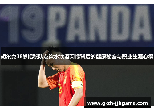胡尔克38岁揭秘队友饮水饮酒习惯背后的健康秘密与职业生涯心得